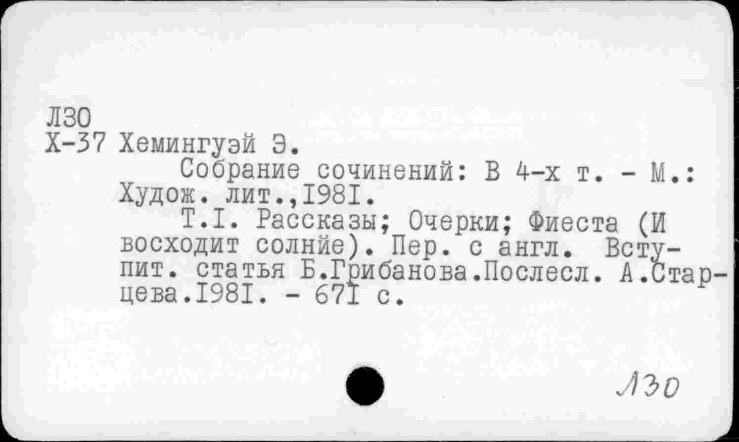 ﻿Л 30
Х-37 Хемингуэй Э.
Собрание сочинений: В 4-х т. - М.: Худож. лит.,1981.
Т.1. Рассказы; Очерки; Фиеста (И восходит солнйе). Пер. с англ. Вступит. статья Б.Грибанова.Послесл. А.Стар цева.1981. - 671 с.
